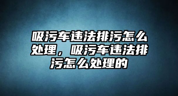 吸污車違法排污怎么處理，吸污車違法排污怎么處理的