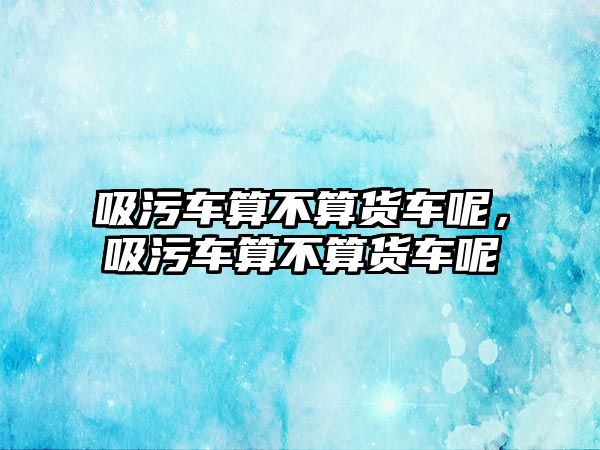 吸污車算不算貨車呢，吸污車算不算貨車呢