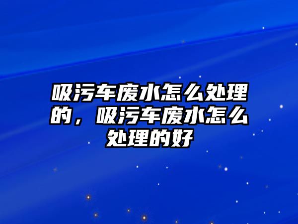 吸污車廢水怎么處理的，吸污車廢水怎么處理的好