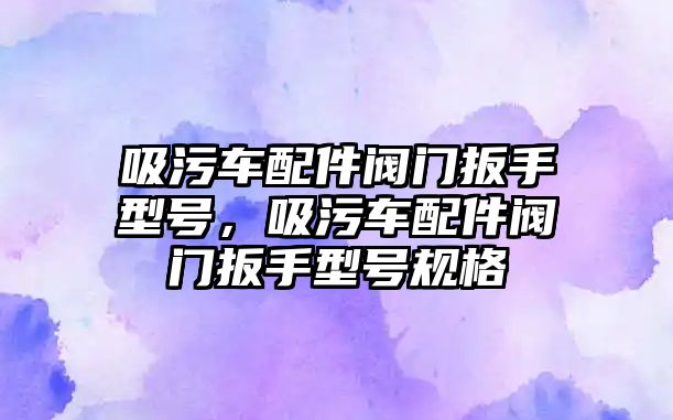 吸污車配件閥門扳手型號，吸污車配件閥門扳手型號規格