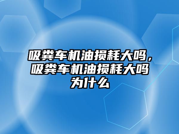 吸糞車機油損耗大嗎，吸糞車機油損耗大嗎為什么