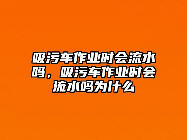 吸污車(chē)作業(yè)時(shí)會(huì)流水嗎，吸污車(chē)作業(yè)時(shí)會(huì)流水嗎為什么