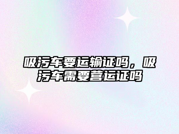 吸污車要運輸證嗎，吸污車需要營運證嗎