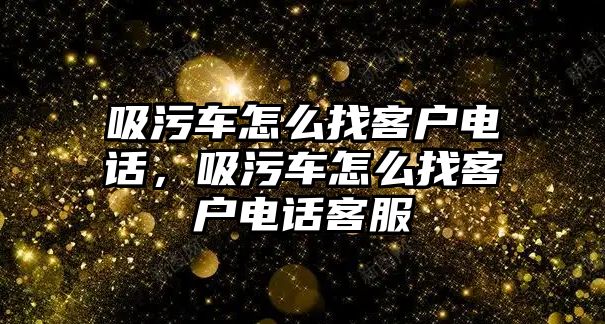 吸污車怎么找客戶電話，吸污車怎么找客戶電話客服