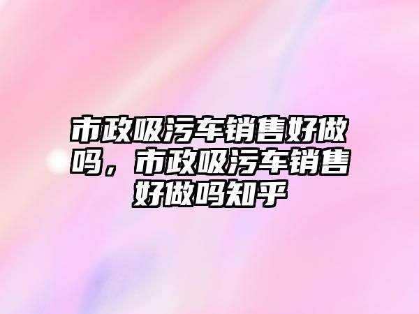 市政吸污車銷售好做嗎，市政吸污車銷售好做嗎知乎