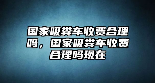 國家吸糞車收費合理嗎，國家吸糞車收費合理嗎現(xiàn)在