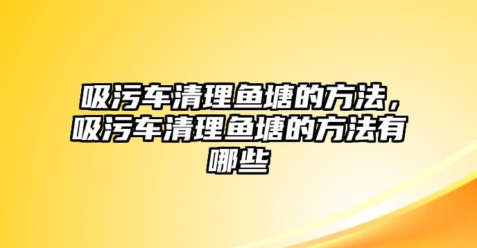 吸污車清理魚塘的方法，吸污車清理魚塘的方法有哪些