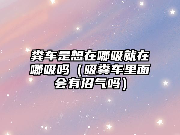 糞車(chē)是想在哪吸就在哪吸嗎（吸糞車(chē)?yán)锩鏁?huì)有沼氣嗎）