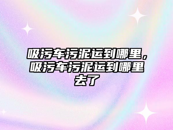 吸污車污泥運到哪里，吸污車污泥運到哪里去了