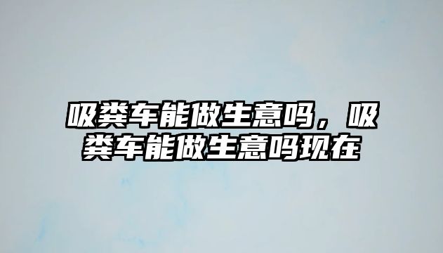 吸糞車能做生意嗎，吸糞車能做生意嗎現在