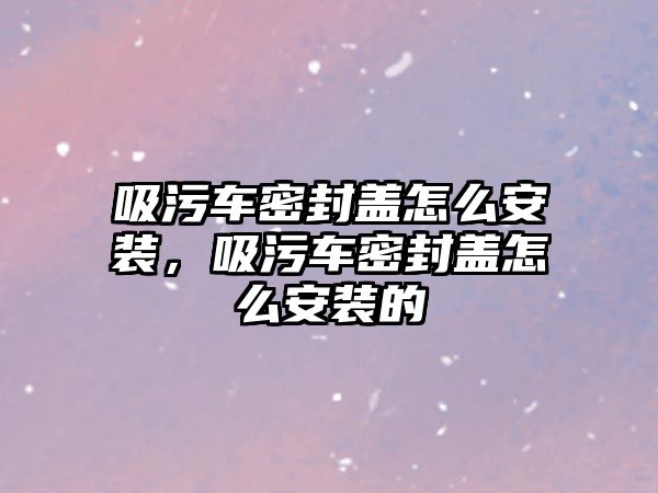 吸污車密封蓋怎么安裝，吸污車密封蓋怎么安裝的