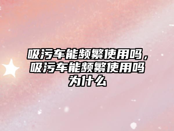 吸污車能頻繁使用嗎，吸污車能頻繁使用嗎為什么