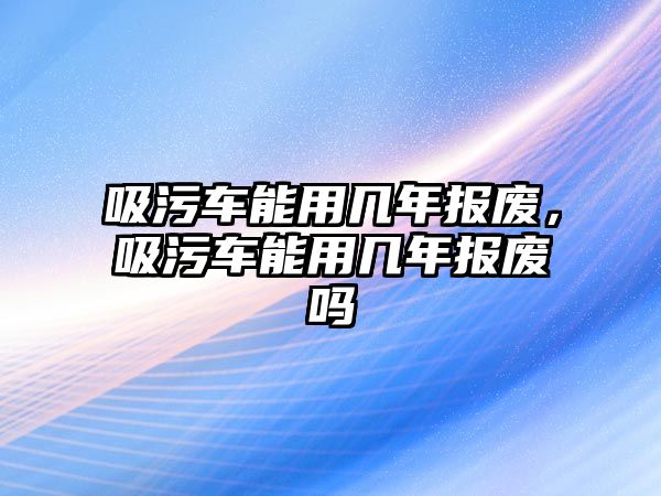 吸污車能用幾年報(bào)廢，吸污車能用幾年報(bào)廢嗎