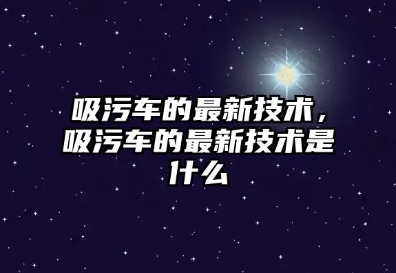 吸污車的最新技術，吸污車的最新技術是什么