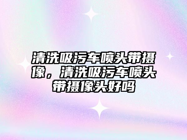 清洗吸污車噴頭帶攝像，清洗吸污車噴頭帶攝像頭好嗎