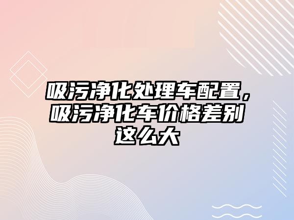 吸污凈化處理車配置，吸污凈化車價格差別這么大