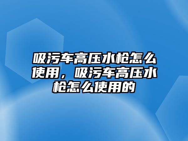 吸污車高壓水槍怎么使用，吸污車高壓水槍怎么使用的