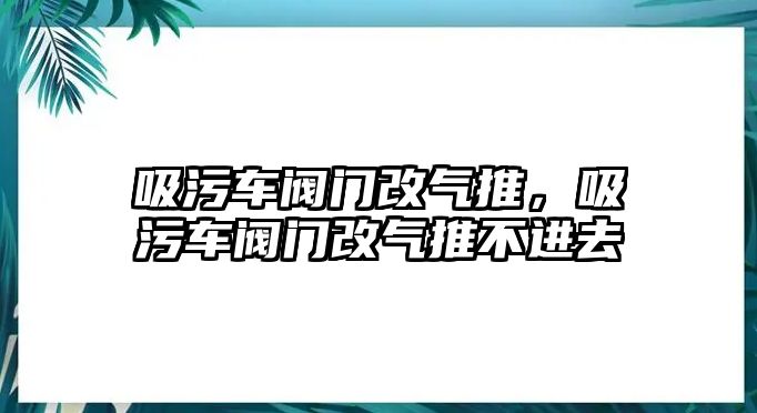 吸污車閥門改氣推，吸污車閥門改氣推不進去