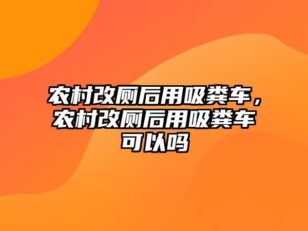 農村改廁后用吸糞車，農村改廁后用吸糞車可以嗎