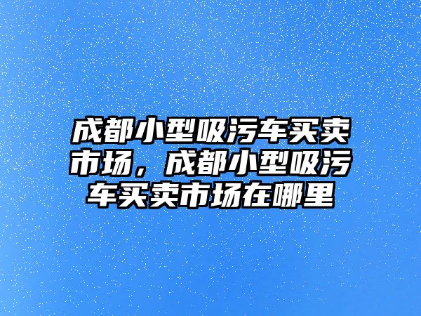 成都小型吸污車買賣市場，成都小型吸污車買賣市場在哪里