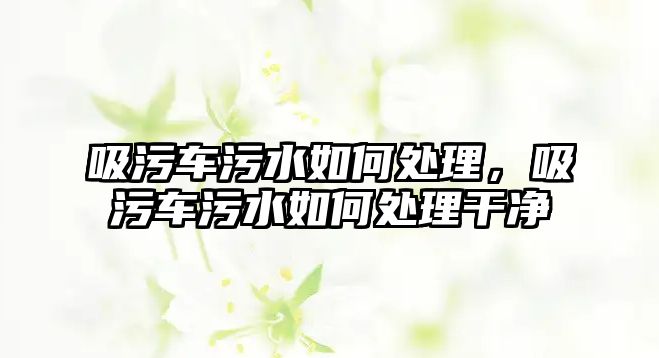 吸污車污水如何處理，吸污車污水如何處理干凈