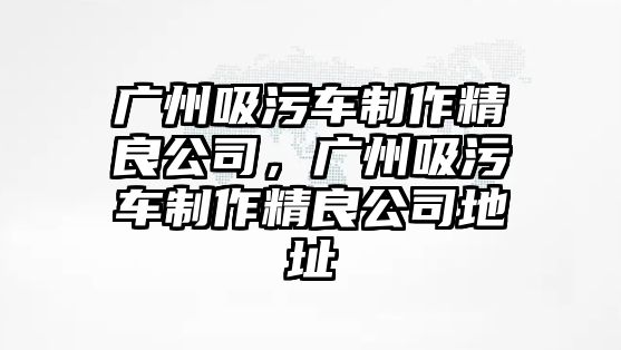 廣州吸污車制作精良公司，廣州吸污車制作精良公司地址