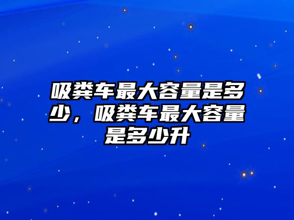 吸糞車最大容量是多少，吸糞車最大容量是多少升