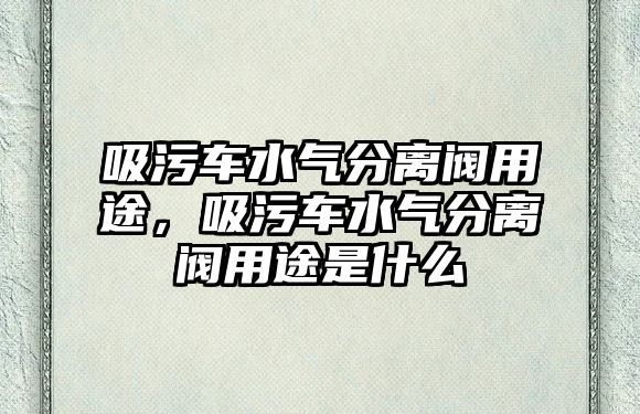 吸污車水氣分離閥用途，吸污車水氣分離閥用途是什么