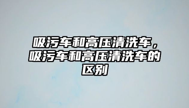 吸污車和高壓清洗車，吸污車和高壓清洗車的區別