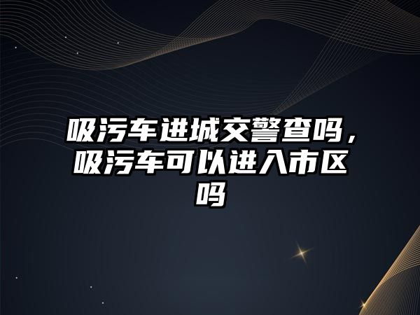 吸污車進(jìn)城交警查嗎，吸污車可以進(jìn)入市區(qū)嗎