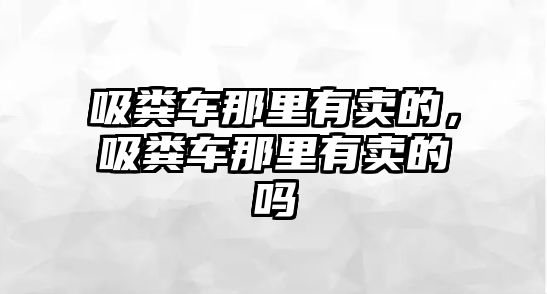 吸糞車那里有賣的，吸糞車那里有賣的嗎