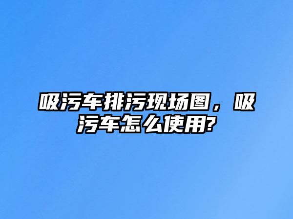 吸污車排污現場圖，吸污車怎么使用?