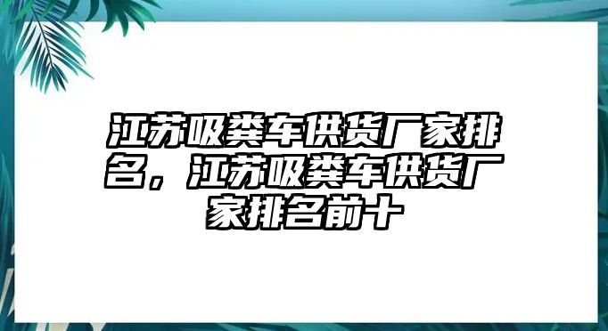 江蘇吸糞車供貨廠家排名，江蘇吸糞車供貨廠家排名前十