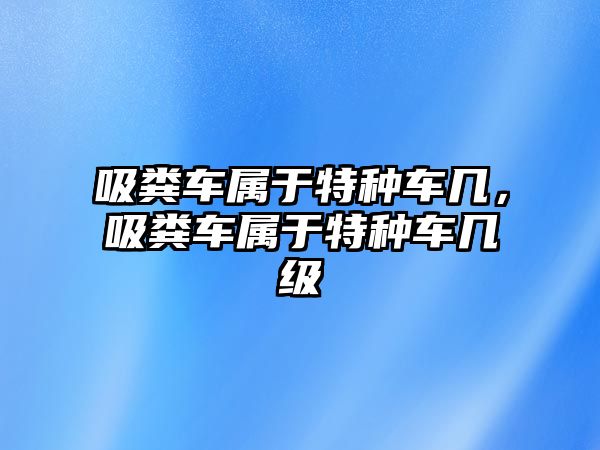 吸糞車屬于特種車幾，吸糞車屬于特種車幾級