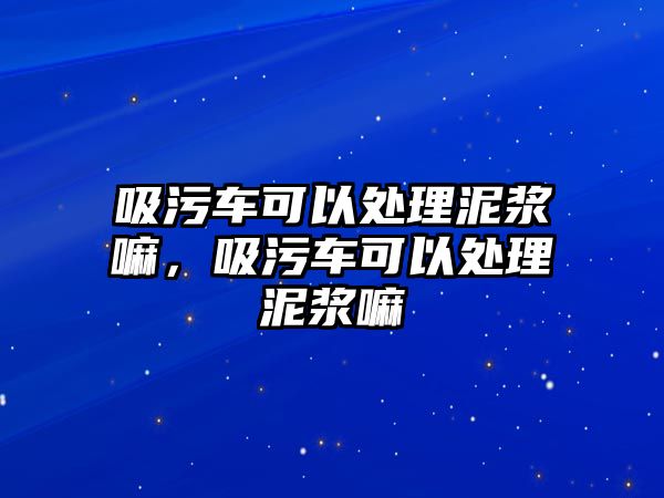 吸污車可以處理泥漿嘛，吸污車可以處理泥漿嘛