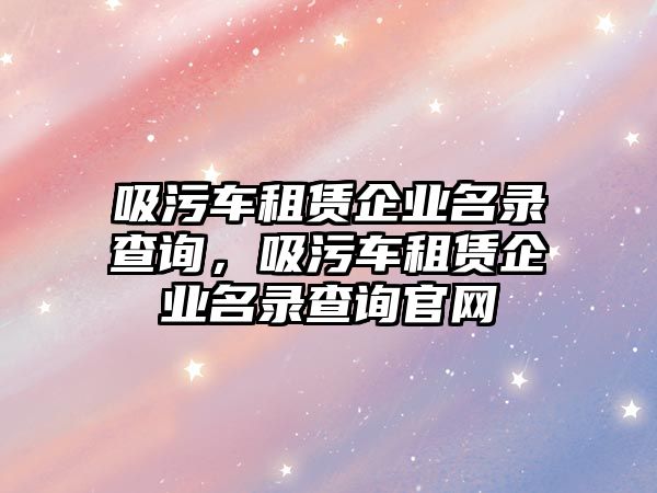 吸污車租賃企業名錄查詢，吸污車租賃企業名錄查詢官網