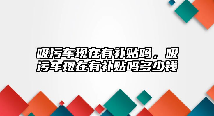 吸污車現在有補貼嗎，吸污車現在有補貼嗎多少錢