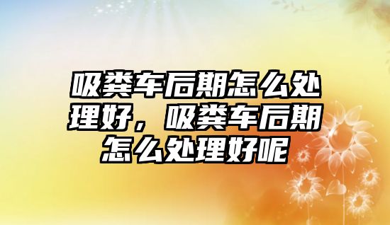 吸糞車后期怎么處理好，吸糞車后期怎么處理好呢