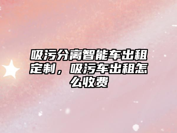 吸污分離智能車出租定制，吸污車出租怎么收費