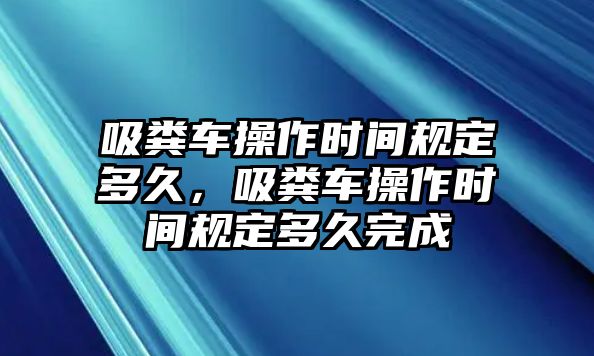 吸糞車操作時(shí)間規(guī)定多久，吸糞車操作時(shí)間規(guī)定多久完成