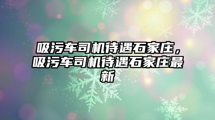 吸污車司機待遇石家莊，吸污車司機待遇石家莊最新