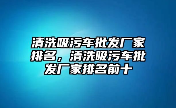 清洗吸污車批發(fā)廠家排名，清洗吸污車批發(fā)廠家排名前十