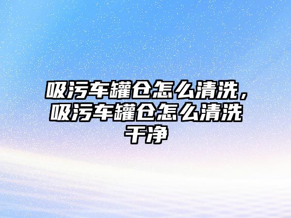 吸污車罐倉怎么清洗，吸污車罐倉怎么清洗干凈