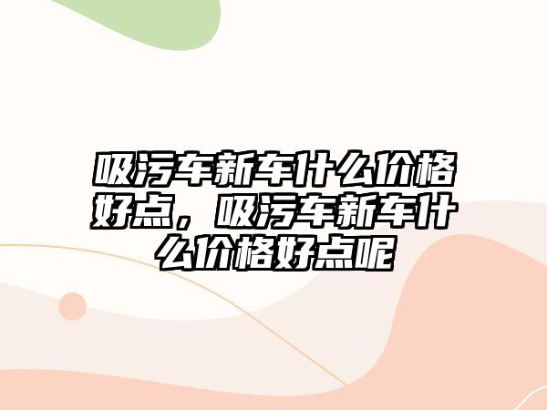 吸污車新車什么價格好點，吸污車新車什么價格好點呢