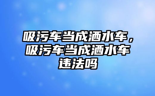 吸污車當成灑水車，吸污車當成灑水車違法嗎