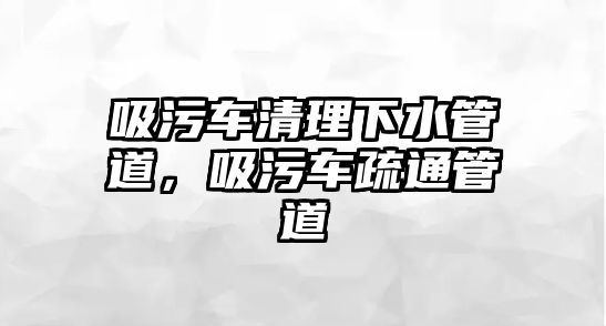 吸污車清理下水管道，吸污車疏通管道