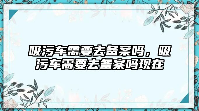 吸污車需要去備案嗎，吸污車需要去備案嗎現在