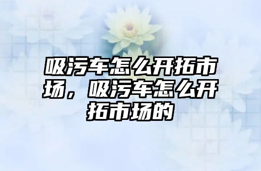 吸污車怎么開拓市場，吸污車怎么開拓市場的