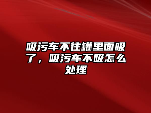 吸污車不往罐里面吸了，吸污車不吸怎么處理