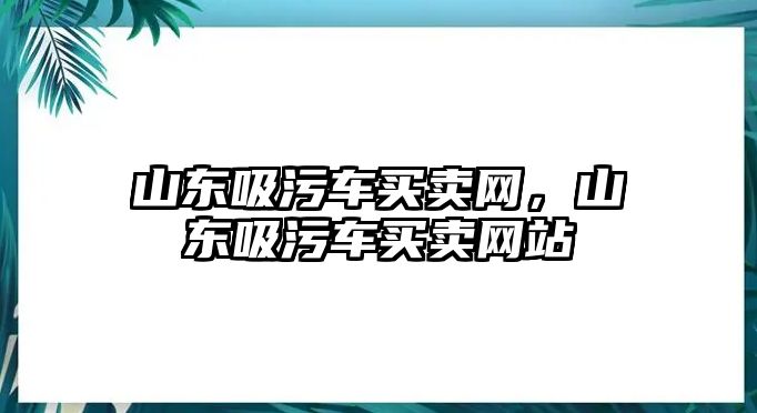 山東吸污車買賣網，山東吸污車買賣網站